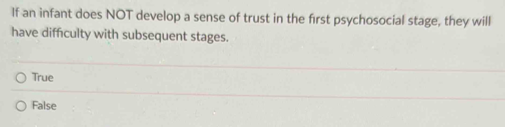 If an infant does NOT develop a sense of trust in the first psychosocial stage, they will
have difficulty with subsequent stages.
True
False