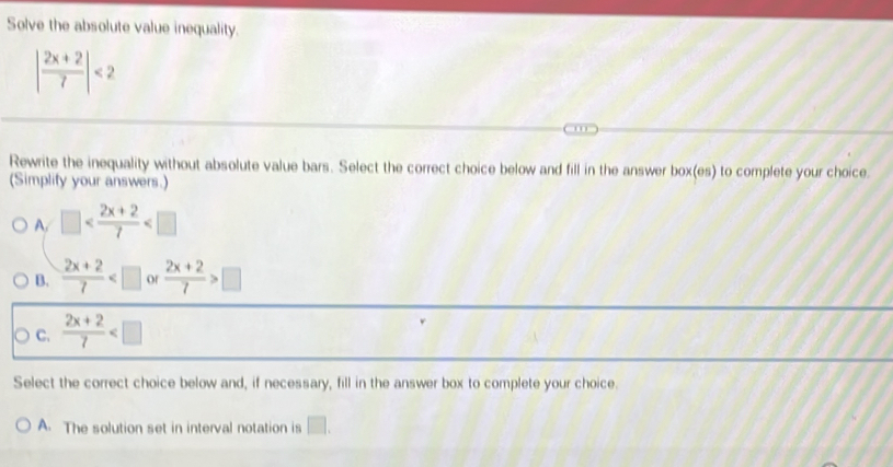 Solve the absolute value inequality.
| (2x+2)/7 |<2</tex> 
Rewrite the inequality without absolute value bars. Select the correct choice below and fill in the answer box(e 35° to complete your choice.
(Simplify your answers.)
A. □
B.  (2x+2)/7  of  (2x+2)/7 >□
C.  (2x+2)/7 
Select the correct choice below and, if necessary, fill in the answer box to complete your choice.
A. The solution set in interval notation is □ .