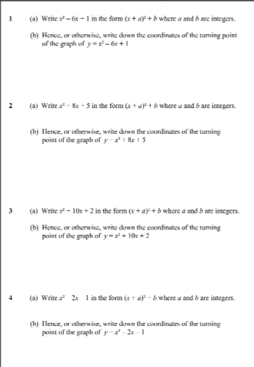 1 (a) Writc x^2-6x-1 in the form (x+a)^2+b where a and b are integers. 
(b) Hence, or otherwise, write down the coordinates of the tuming point 
of the graph of y=x^2-6x+1
2 (a) Write x^2-8x+5 in the form (x+a)^2+b where a and b are integers. 
(b) Hence, or otherwise, write down the coordinates of the turning 
point of the graph of y-x^2|8x|5
3 (a) Writc x^2-10x+2 in the form (x+a)^2+b where a and b are integers. 
(b) Hence, or otherwise, write down the coordinates of the turing 
point of the graph of y=x^2+10x+2
4 (a) Write x^22x1 in the form (x+a)^2-b where a and b are integers. 
(b) Hence, or otherwise, write down the coordinates of the turning 
point of the graph of y=x^2-2x-1