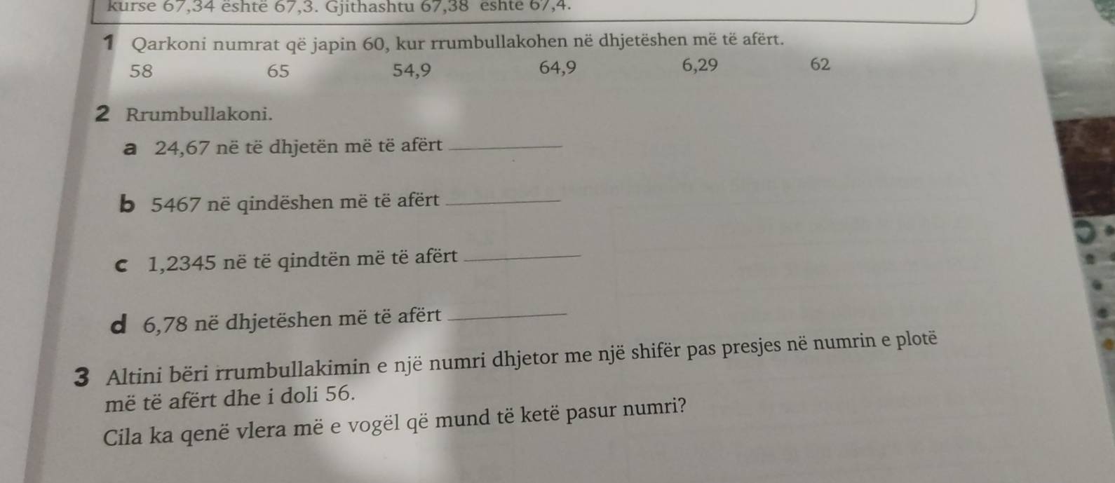 kurse 67, 34 eshte 67, 3. Gjithashtu 67, 38 eshte 67, 4. 
1 Qarkoni numrat që japin 60, kur rrumbullakohen në dhjetëshen më të afërt.
58 54, 9 64, 9 6, 29 62
65
2 Rrumbullakoni. 
a 24,67 në të dhjetën më të afërt_ 
b 5467 në qindëshen më të afërt_ 
C 1,2345 në të qindtën më të afërt_ 
d 6,78 në dhjetëshen më të afërt_ 
3 Altini bëri rrumbullakimin e një numri dhjetor me një shifër pas presjes në numrin e plotë 
më të afërt dhe i doli 56. 
Cila ka qenë vlera më e vogël që mund të ketë pasur numri?