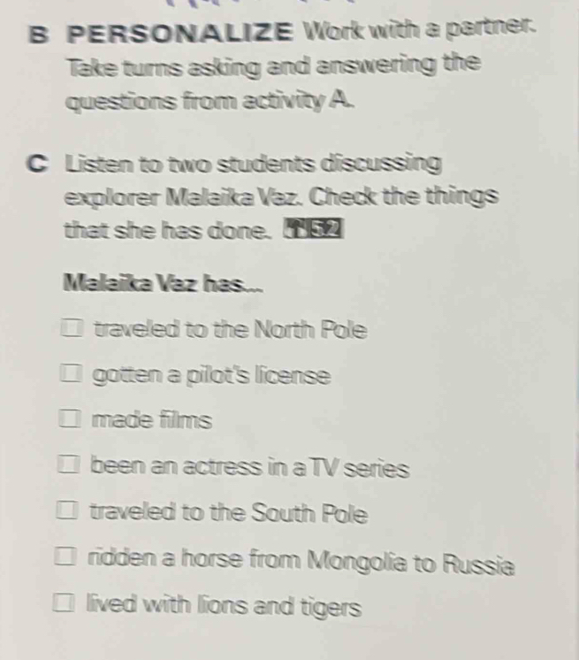 PERSONALIZE Work with a partner.
Take turns asking and answering the
questions from activity A.
C Listen to two students discussing
explorer Malaika Vaz. Check the things
that she has done. 5
Malaika Vaz has...
traveled to the North Pole
gotten a pilot's license
made films
been an actress in a TV series
traveled to the South Pole
ridden a horse from Mongolia to Russia
lived with lions and tigers