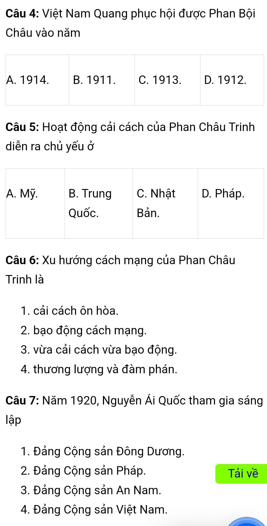 Việt Nam Quang phục hội được Phan Bội
Châu vào năm
Câu 5: Hoạt động cải cách của Phan Châu Trinh
diễn ra chủ yếu ở
Câu 6: Xu hướng cách mạng của Phan Châu
Trinh là
1. cải cách ôn hòa.
2. bạo động cách mạng.
3. vừa cải cách vừa bạo động.
4. thương lượng và đàm phán.
Câu 7: Năm 1920, Nguyễn Ái Quốc tham gia sáng
lập
1. Đảng Cộng sản Đông Dương.
2. Đảng Cộng sản Pháp. Tải về
3. Đảng Cộng sản An Nam.
4. Đảng Cộng sản Việt Nam.