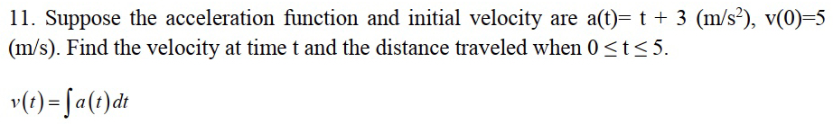 Suppose the acceleration function and initial velocity are a(t)=t+3(m/s^2), v(0)=5
(m/s). Find the velocity at time t and the distance traveled when 0≤ t≤ 5.
v(t)=∈t a(t)dt