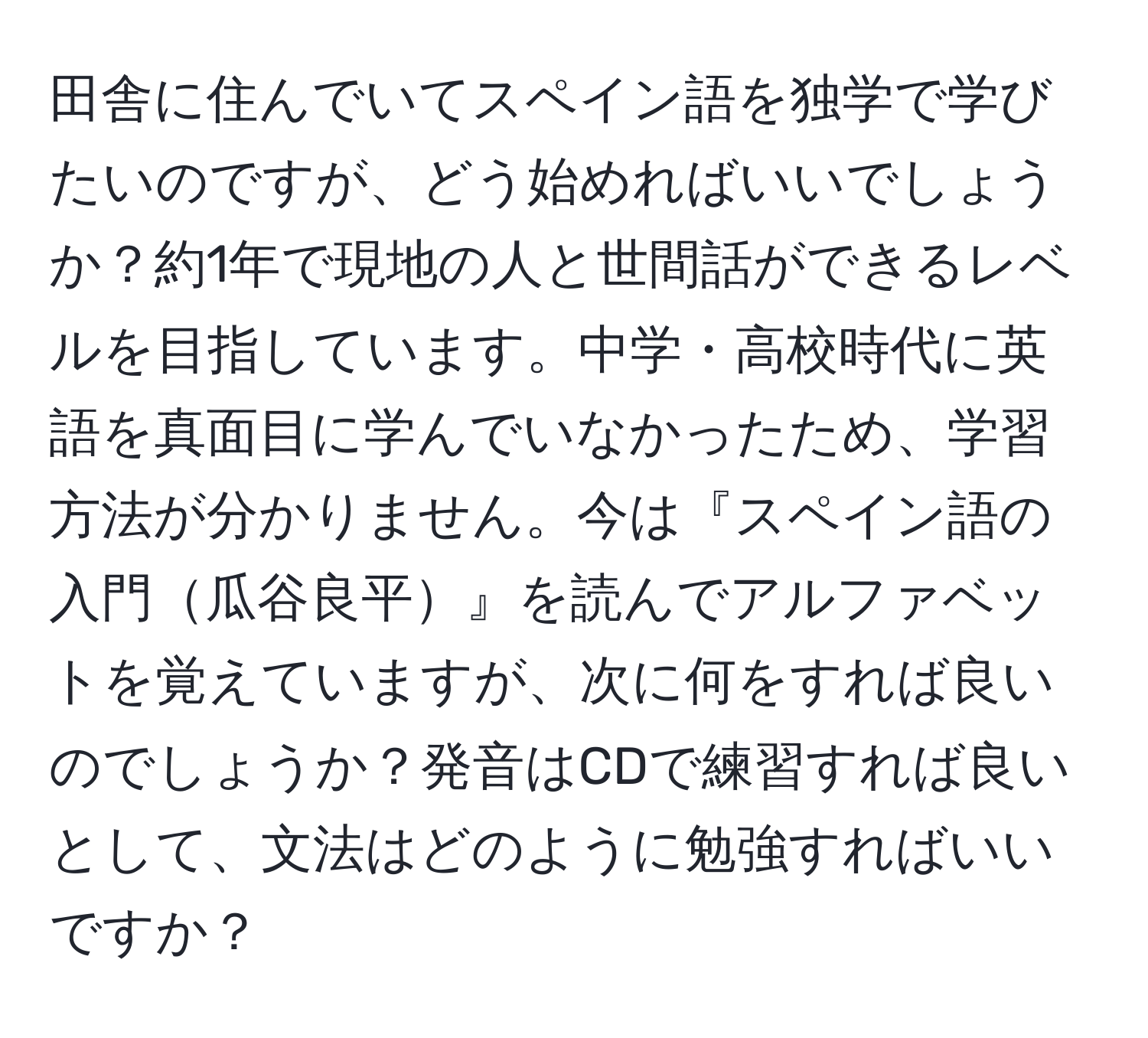 田舎に住んでいてスペイン語を独学で学びたいのですが、どう始めればいいでしょうか？約1年で現地の人と世間話ができるレベルを目指しています。中学・高校時代に英語を真面目に学んでいなかったため、学習方法が分かりません。今は『スペイン語の入門瓜谷良平』を読んでアルファベットを覚えていますが、次に何をすれば良いのでしょうか？発音はCDで練習すれば良いとして、文法はどのように勉強すればいいですか？