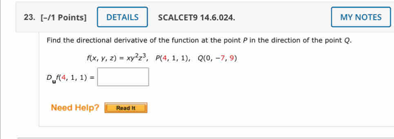 DETAILS SCALCET9 14.6.024. MY NOTES 
Find the directional derivative of the function at the point P in the direction of the point Q.
f(x,y,z)=xy^2z^3, p(4,1,1), Q(0,-7,9)
D_uf(4,1,1)=□
Need Help? Read It