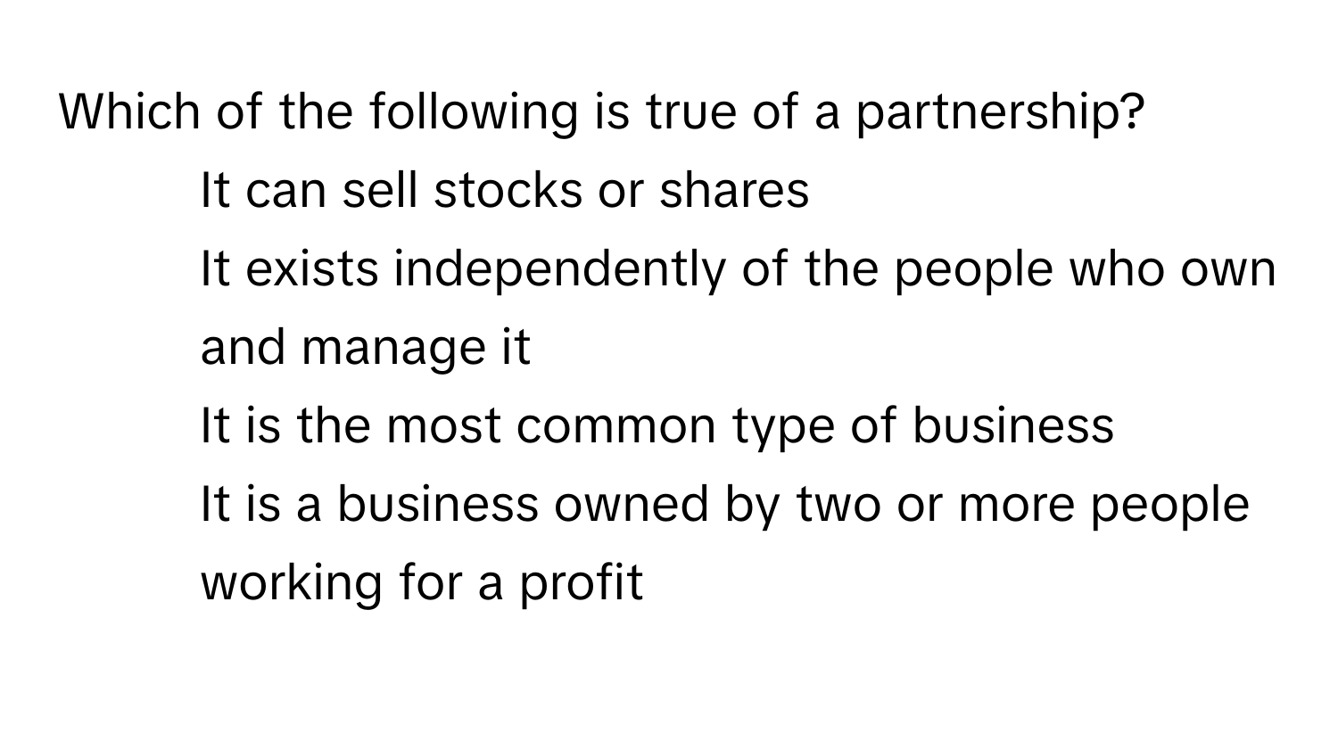 Which of the following is true of a partnership?

1) It can sell stocks or shares 
2) It exists independently of the people who own and manage it 
3) It is the most common type of business 
4) It is a business owned by two or more people working for a profit