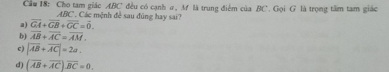 Cầu 18: Cho tam giác ABC đều có cạnh α, M là trung điểm của BC. Gọi G là trọng tâm tam giác
ABC. Các mệnh đề sau đúng hay sai?
a) vector GA+vector GB+vector GC=vector 0.
b) overline AB+overline AC=overline AM.
c) |overline AB+overline AC|=2a.
d) (overline AB+overline AC).overline BC=0.