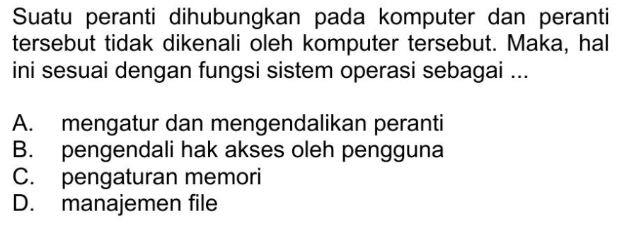 Suatu peranti dihubungkan pada komputer dan peranti
tersebut tidak dikenali oleh komputer tersebut. Maka, hal
ini sesuai dengan fungsi sistem operasi sebagai ...
A. mengatur dan mengendalikan peranti
B. pengendali hak akses oleh pengguna
C. pengaturan memori
D. manajemen file