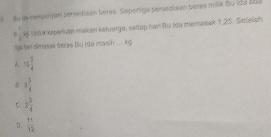 Bu ka mempunyani persediaan berás, Sepertiga persediaan beras milik Bu ida ada
6 1/2  kj. Untuk keperluan makan keluarga, setiap hari Bu Ida memasak 1,25. Setelah
figa hari dimasak beras Bu Ida masih ... kg
A 15 3/4 
B. 3 3/4 
C. 2 3/4 
D.  11/12 