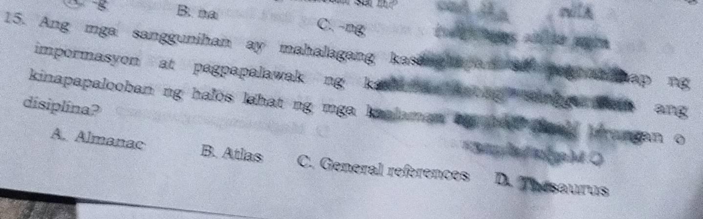 ' B. na C. -ng
15. Ang mga sanggunihan ay mahalagang kaseng aya tap Pg
impormasyon at pagpapalawak ng kaaan 
kinapapalooban ng halos lahat ng mga knalamat . t
disiplina?
ang
brangan o
4
A. Almanac B. Atlas C. General references D. Tesaurus