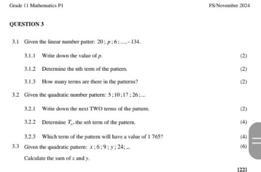 Grade 11 Mathematics P1 FS/November 2024 
QUESTION 3 
3.1 Given the linear number patter: 20; p:6:..., -134. 
3.1.1 Write down the value of p. (2) 
3.1.2 Determine the nth term of the pattern. (2) 
3.1.3 How many terms are there in the patterns? (2) 
3.2 Given the quadratic number pattern; 5; 10; 17; 26; ... 
3.2.1 Write down the next TWO terms of the pattern. (2) 
3.2.2 Determine T_n , the ash term of the pattern. (4) 
3.2.3 Which term of the pattern will have a value of 1 765? (4) 
3.3 Given the quadratic pattern: . x; 6; 9; y; 24; ... (6) 
Calculate the sum of x and y. 
1221