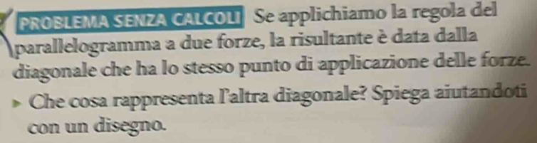 PROBLEMA SENZA CALCOLI Se applichiamo la regola del 
parallelogramma a due forze, la risultante è data dalla 
diagonale che ha lo stesso punto di applicazione delle forze. 
Che cosa rappresenta l'altra diagonale? Spiega aiutandoti 
con un disegno.