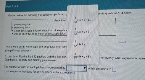Martha makes the following fruit punch recipe for an u plete questions 1-4 below 
Fruit Punc  1/12 (4x+y-5). 
pineapple juice 
cranberry juice 
lemon-lime soda: 5 fewer cups than pineapple j 
orange juice: twice as much as pineapple juice  1/12 (3x+y+3). 
I nere were x+5 more cups of orange juice than iem  1/12 (3x+y-3). 
(Simplify your answer) 
3. Last time, Martha filled 12 pitchers with the fruit pun  1/12 (4x+y+5). nch evenly, what expression repre 
Distributive Property and simplify your answer 
The number of cups in each pitcher is represented by which simplifies to □. 
(Use integers or fractions for any numbers in the expression.)