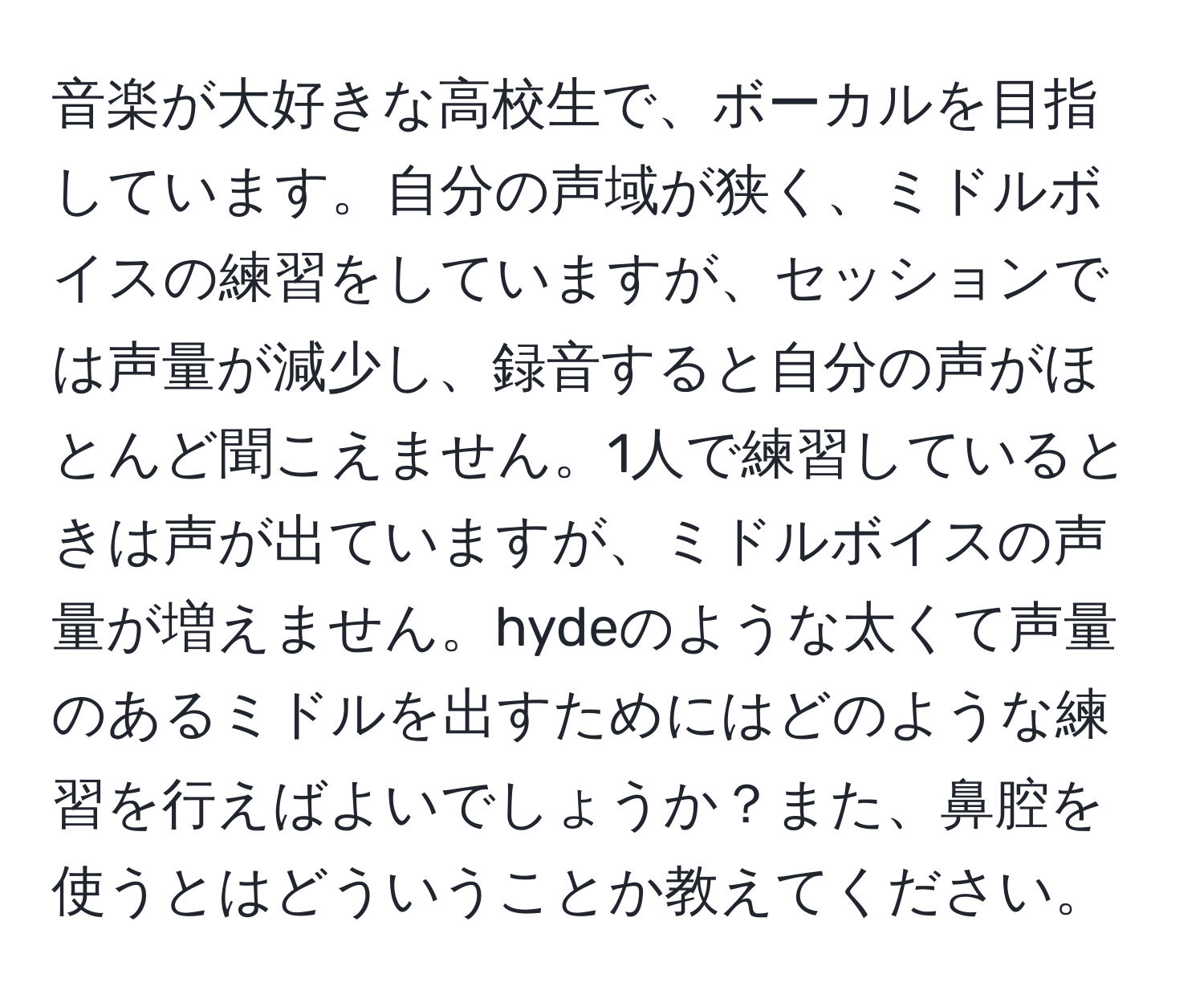 音楽が大好きな高校生で、ボーカルを目指しています。自分の声域が狭く、ミドルボイスの練習をしていますが、セッションでは声量が減少し、録音すると自分の声がほとんど聞こえません。1人で練習しているときは声が出ていますが、ミドルボイスの声量が増えません。hydeのような太くて声量のあるミドルを出すためにはどのような練習を行えばよいでしょうか？また、鼻腔を使うとはどういうことか教えてください。