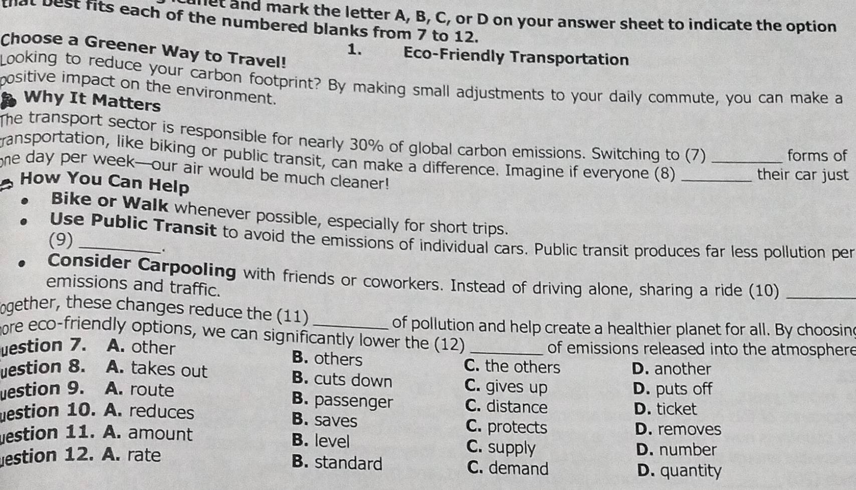 tllet and mark the letter A, B, C, or D on your answer sheet to indicate the option
that best fits each of the numbered blanks from 7 to 12.
Choose a Greener Way to Travel!
1. Eco-Friendly Transportation
Looking to reduce your carbon footprint? By making small adjustments to your daily commute, you can make a
positive impact on the environment.
Why It Matters
The transport sector is responsible for nearly 30% of global carbon emissions. Switching to (7)
forms of
transportation, like biking or public transit, can make a difference. Imagine if everyone (8)__
one day per week-our air would be much cleaner!
their car just 
How You Can Help
Bike or Walk whenever possible, especially for short trips.
Use Public Transit to avoid the emissions of individual cars. Public transit produces far less pollution per
(9)_
.
Consider Carpooling with friends or coworkers. Instead of driving alone, sharing a ride (10)_
emissions and traffic.
ogether, these changes reduce the (11)_
of pollution and help create a healthier planet for all. By choosin
more eco-friendly options, we can significantly lower the (12)
uestion 7. A. other _of emissions released into the atmosphere
B. others C. the others D. another
uestion 8. A. takes out B. cuts down C. gives up
D. puts off
uestion 9. A. route C. distance
B. passenger
D. ticket
estion 10. A. reduces B. saves C. protects
estion 11. A. amount
D. removes
B. level C. supply
D. number
estion 12. A. rate B. standard C. demand
D. quantity