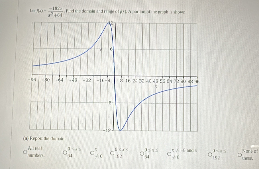 Let f(x)= (-192x)/x^2+64 . Find the domain and range of f(x). A portion of the graph is shown.
(a) Report the domain.
All real 0 x
numbers. 64 O!= 0 0≤ x≤ 0≤ x≤ x!= -8 and x 0 None of
192 64 != 8 192 these.