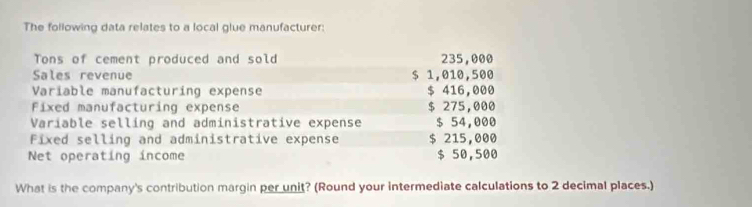 The following data relates to a local glue manufacturer: 
Tons of cement produced and sold 235,000
Sales revenue $ 1,010,500
Variable manufacturing expense $ 416,000
Fixed manufacturing expense $ 275,000
Variable selling and administrative expense $ 54,000
Fixed selling and administrative expense $ 215,000
Net operating income $ 50,500
What is the company's contribution margin per unit? (Round your intermediate calculations to 2 decimal places.)