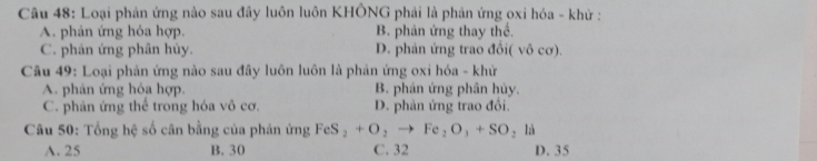 Loại phản ứng nào sau đây luôn luôn KHÔNG phải là phản ứng oxi hóa - khử :
A. phản ứng hóa hợp. B. phản ứng thay thể.
C. phản ứng phân hủy. D. phản ứng trao đổi( vô cơ).
Câu 49: Loại phản ứng nào sau đây luôn luôn là phản ứng oxi hóa - khứ
A. phản ứng hóa hợp. B. phản ứng phân hủy.
C. phân ứng thể trong hóa vô cơ. D. phản ứng trao đổi.
Câu 50: Tổng hệ số cân bằng của phản ứng FeS_2+O_2to Fe_2O_3+SO_2la
A. 25 B. 30 C. 32 D. 35