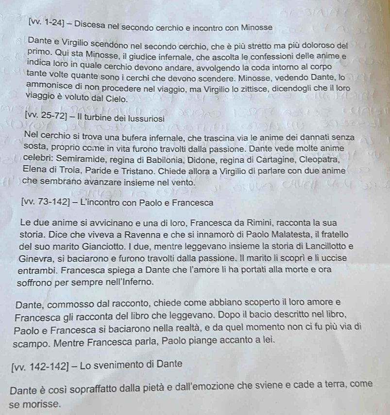 [vv. 1-24] - Discesa nel secondo cerchio e incontro con Minosse
Dante e Virgilio scendono nel secondo cerchio, che è più stretto ma più doloroso del
primo. Qui sta Minosse, il giudice infernale, che ascolta le confessioni delle anime e
indica loro in quale cerchio devono andare, avvolgendo la coda intorno al corpo
tante volte quante sono i cerchi che devono scendere. Minosse, vedendo Dante, lo
ammonisce di non procedere nel viaggio, ma Virgilio lo zittisce, dicendogli che il loro
viaggio è voluto dal Cielo.
[vv. 25-72] - II turbine dei lussuriosi
Nel cerchio si trova una bufera infernale, che trascina via le anime dei dannati senza
sosta, proprio come in vita furono travolti dalla passione. Dante vede molte anime
celebri: Semiramide, regina di Babilonia, Didone, regina di Cartagine, Cleopatra,
Elena di Troia, Paride e Tristano. Chiede allora a Virgilio di parlare con due anime
che sembrano avanzare insieme nel vento.
[vv. 73-142] - L'incontro con Paolo e Francesca
Le due anime si avvicinano e una di loro, Francesca da Rimini, racconta la sua
storia. Dice che viveva a Ravenna e che si innamorò di Paolo Malatesta, il fratello
del suo marito Gianciotto. I due, mentre leggevano insieme la storia di Lancillotto e
Ginevra, si baciarono e furono travolti dalla passione. Il marito li scoprì e li uccise
entrambi. Francesca spiega a Dante che l’'amore li ha portati alla morte e ora
soffrono per sempre nell'Inferno.
Dante, commosso dal racconto, chiede come abbiano scoperto il loro amore e
Francesca gli racconta del libro che leggevano. Dopo il bacio descritto nel libro,
Paolo e Francesca si baciarono nella realtà, e da quel momento non ci fu più via di
scampo. Mentre Francesca parla, Paolo piange accanto a lei.
[vv. 142-142] - Lo svenimento di Dante
Dante è così sopraffatto dalla pietà e dall'emozione che sviene e cade a terra, come
se morisse.