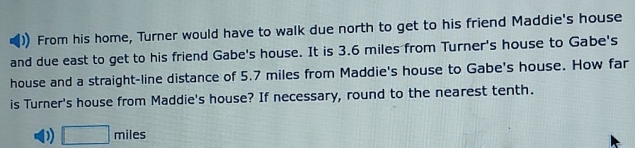 From his home, Turner would have to walk due north to get to his friend Maddie's house 
and due east to get to his friend Gabe's house. It is 3.6 miles from Turner's house to Gabe's 
house and a straight-line distance of 5.7 miles from Maddie's house to Gabe's house. How far 
is Turner's house from Maddie's house? If necessary, round to the nearest tenth. 
)) □ miles