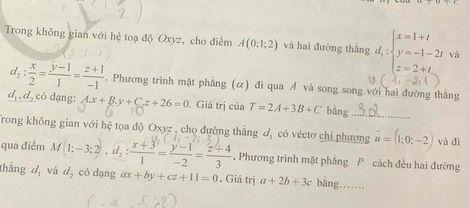 a+b+c
Trong không gian với hệ toạ độ Oxyz, cho điểm A(0;1;2) và hai đường thắng d_1:beginarrayl x=1+t y=-1-2t z=2+tendarray.
d_2: x/2 = (y-1)/1 = (z+1)/-1 . Phương trình mặt phẳng (α) đi qua A và song song với hai đường thẳng
d_1, d_2 có dạng: A. x+B.y+C.z+26=0. Giá trị của T=2A+3B+C bǎng_ 
Trong không gian với hệ tọa độ Oxyz , cho đường thăng đ, có véctơ chi phương vector u=(1;0;-2) và đi 
qua điểm M(1;-3;2), d_2: (x+3)/1 = (y-1)/-2 = (z+4)/3 . Phương trình mặt phẳng P cách đều hai đường 
thắng d_1 và d_2 có dạng ax+by+cz+11=0. Giá trị a+2b+3c bằng……