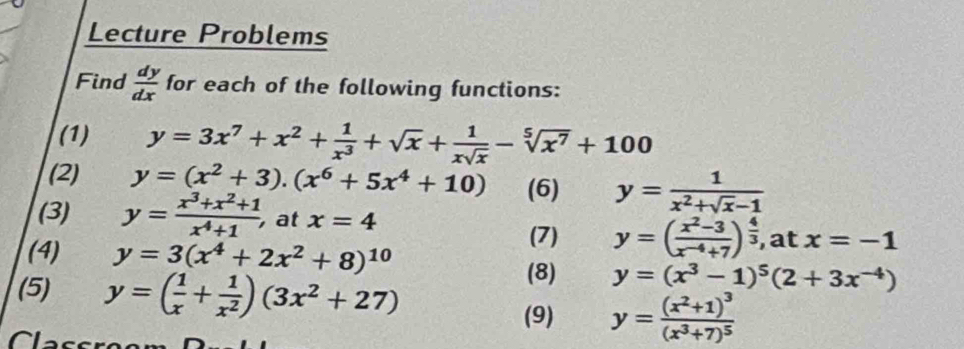 Lecture Problems 
Find  dy/dx  for each of the following functions: 
(1) y=3x^7+x^2+ 1/x^3 +sqrt(x)+ 1/xsqrt(x) -sqrt[5](x^7)+100
(2) y=(x^2+3).(x^6+5x^4+10) (6) y= 1/x^2+sqrt(x)-1 
(3) y= (x^3+x^2+1)/x^4+1 , , at x=4
(4) y=3(x^4+2x^2+8)^10
(7) y=( (x^2-3)/x^(-4)+7 )^ 4/3  , at x=-1
(5) y=( 1/x + 1/x^2 )(3x^2+27)
(8) y=(x^3-1)^5(2+3x^(-4))
(9) y=frac (x^2+1)^3(x^3+7)^5
Classroor