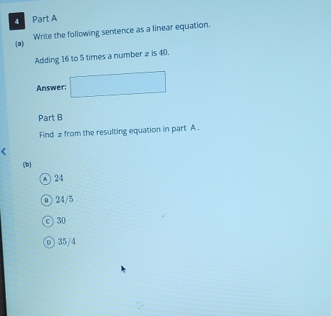 Write the following sentence as a linear equation.
Adding 16 to 5 times a number x is 40.
Answer: □ 
Part B
Find £ from the resulting equation in part A .
(b)
A) 24
24/5
c 30
⑦ 35/4