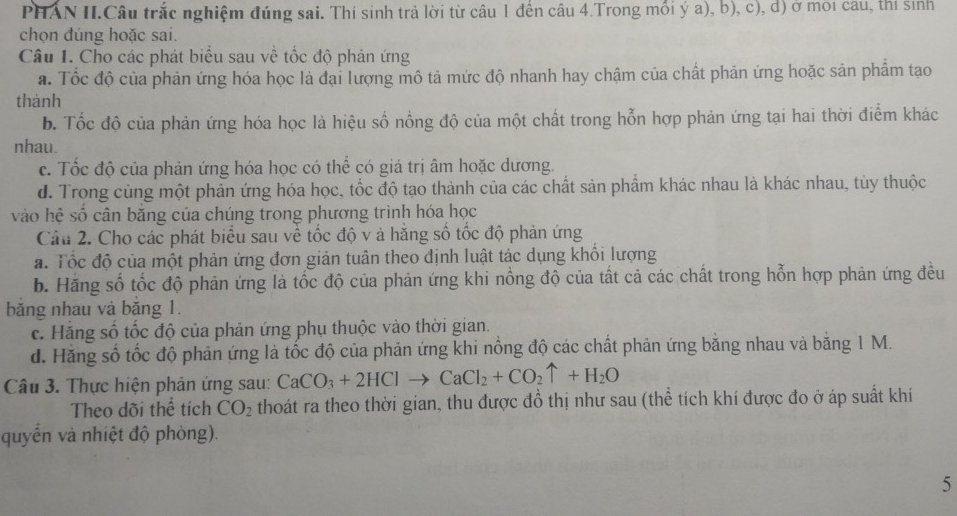 PHAN II.Câu trắc nghiệm đúng sai. Thí sinh trả lời từ câu 1 đến câu 4.Trong mổi ý a), b), c), d) ở môi câu, thí sinh
chọn đủng hoặc sai.
Câu 1. Cho các phát biểu sau về tốc độ phản ứng
a. Tốc độ của phản ứng hóa học là đại lượng mô tả mức độ nhanh hay chậm của chất phản ứng hoặc sản phẩm tạo
thánh
b. Tốc độ của phản ứng hóa học là hiệu số nồng độ của một chất trong hỗn hợp phản ứng tại hai thời điểm khác
nhau.
c. Tốc độ của phản ứng hóa học có thể có giá trị âm hoặc dương.
d. Trong cùng một phản ứng hóa học, tốc độ tạo thành của các chất sản phẩm khác nhau là khác nhau, tùy thuộc
vào hệ số cân băng của chúng trong phương trình hóa học
Câu 2. Cho các phát biểu sau về tốc độ v à hằng số tốc độ phản ứng
a. Tốc độ của một phản ứng đơn giản tuân theo định luật tác dụng khổi lượng
b. Hãng số tốc độ phản ứng là tốc độ của phản ứng khi nồng độ của tất cả các chất trong hỗn hợp phản ứng đều
băng nhau và băng 1.
c. Hãng số tốc độ của phản ứng phụ thuộc vào thời gian.
d. Hăng số tốc độ phản ứng là tốc độ của phản ứng khi nồng độ các chất phản ứng bằng nhau và bằng 1 M.
Câu 3. Thực hiện phản ứng sau: CaCO_3+2HClto CaCl_2+CO_2uparrow +H_2O
Theo dõi thể tích CO_2 thoát ra theo thời gian, thu được đồ thị như sau (thể tích khí được đo ở áp suất khi
quyển và nhiệt độ phòng).
5