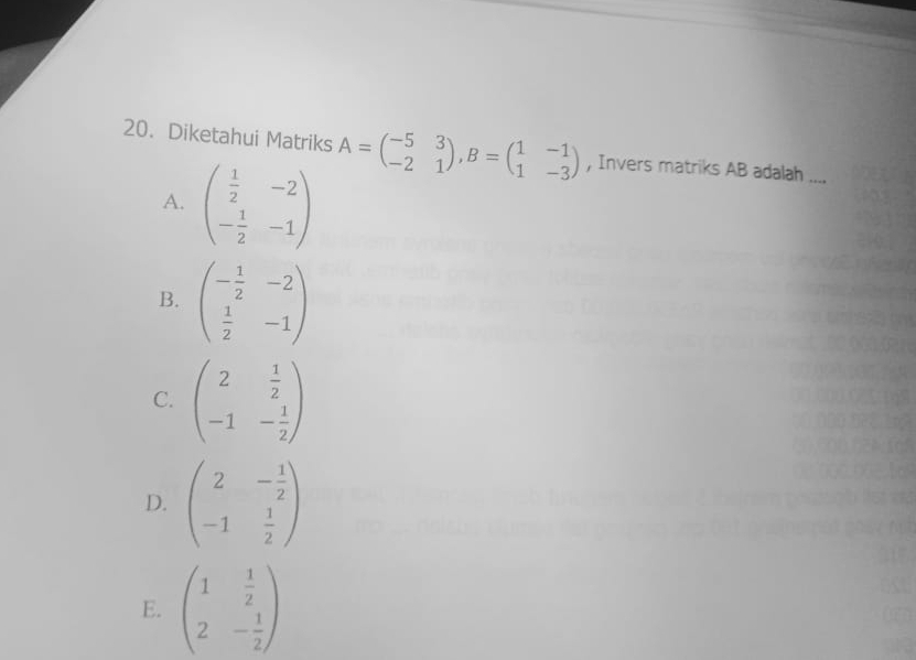 Diketahui Matriks A=beginpmatrix -5&3 -2&1endpmatrix , B=beginpmatrix 1&-1 1&-3endpmatrix , Invers matriks AB adalah ....
A. beginpmatrix  1/2 &-2 - 1/2 &-1endpmatrix
B. beginpmatrix - 1/2 &-2  1/2 &-1endpmatrix
C. beginpmatrix 2& 1/2  -1&- 1/2 endpmatrix
D. beginpmatrix 2&- 1/2  -1& 1/2 endpmatrix
E. beginpmatrix 1& 1/2  2&- 1/2 endpmatrix