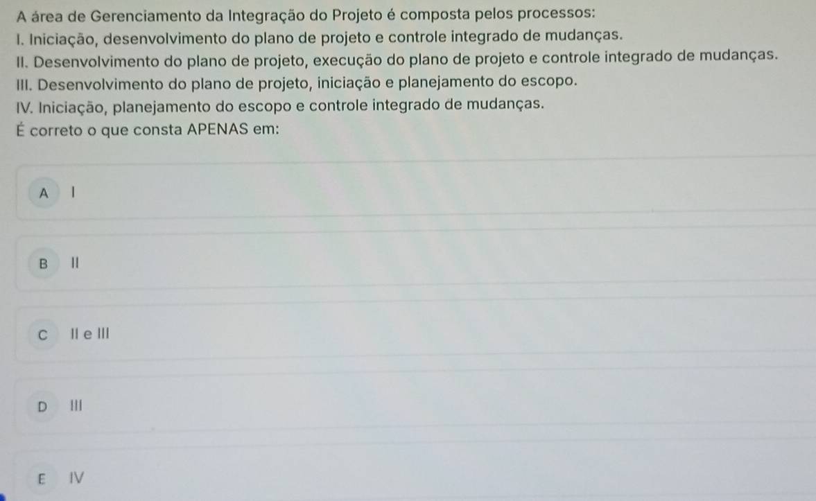 A área de Gerenciamento da Integração do Projeto é composta pelos processos:
I. Iniciação, desenvolvimento do plano de projeto e controle integrado de mudanças.
II. Desenvolvimento do plano de projeto, execução do plano de projeto e controle integrado de mudanças.
III. Desenvolvimento do plano de projeto, iniciação e planejamento do escopo.
IV. Iniciação, planejamento do escopo e controle integrado de mudanças.
É correto o que consta APENAS em:
A l
B I
C I e Ⅲ
D Ⅲ
E IV