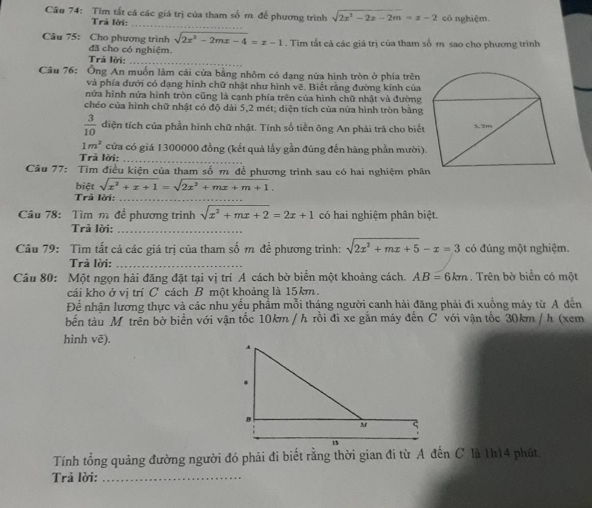 Tìm tất cả các giá trị của tham số m đề phương trình sqrt(2x^2-2x-2m)=x-2 có nghiệm.
Trả lời:
_
Câu 75: Cho phương trình sqrt(2x^2-2mx-4)=x-1. Tìm tất cả các giá trị của tham số m sao cho phương trình
đã cho có nghiệm.
Trả lời:_
Câu 76: Ông An muốn làm cái cửa bằng nhôm có dạng nửa hình tròn ở phía trên
và phía dưới có dạng hình chữ nhật như hình vẽ. Biết rằng đường kính của
nửa hình nửa hình tròn cũng là cạnh phía trên của hình chữ nhật và đường
chéo của hình chữ nhật có độ dài 5,2 mét; diện tích của nửa hình tròn bằng
 3/10  diện tích của phần hình chữ nhật. Tính số tiền ông An phải trả cho biết
1m^2 cửa có giá 1300000 đồng (kết quả lấy gần đúng đến hàng phần mười)
Trà lời:_
Câu 77: Tìm điều kiện của tham số m để phương trình sau có hai nghiệm phâ
biệt sqrt(x^2+x+1)=sqrt(2x^2+mx+m+1).
_
Trả lời:_
Cầu 78: Tìm m đề phương trình sqrt(x^2+mx+2)=2x+1 có hai nghiệm phân biệt.
Trả lời:_
Câu 79: Tìm tất cả các giá trị của tham số m để phương trình: sqrt(2x^2+mx+5)-x=3 có đúng một nghiệm.
Trả lời:_
Câu 80: Một ngọn hải đăng đặt tại vị trí A cách bờ biển một khoảng cách. AB=6km. Trên bờ biển có một
cái kho ở vị trí C cách B một khoảng là 15km.
Để nhận lương thực và các nhu yếu phẩm mỗi tháng người canh hải đăng phải đi xuống máy từ A đến
bến tàu M trên bờ biển với vận tốc 10km / h rồi đi xe gắn máy đến C với vận tốc 30km / h (xem
hình vẽ).
Tính tổng quảng đường người đó phải đi biết rằng thời gian đi từ A đến C là 1h14 phút.
Trả lời:_