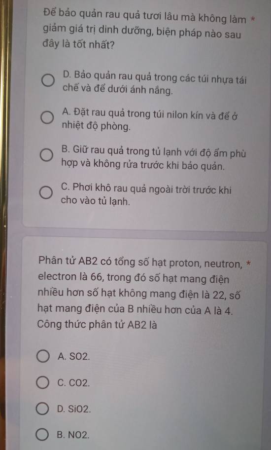 Để bảo quản rau quả tươi lâu mà không làm *
giảm giá trị dinh dưỡng, biện pháp nào sau
đây là tốt nhất?
D. Bảo quản rau quả trong các túi nhựa tái
chế và để dưới ánh nắng.
A. Đặt rau quả trong túi nilon kín và để ở
nhiệt độ phòng.
B. Giữ rau quả trong tủ lạnh với độ ẩm phù
hợp và không rửa trước khi bảo quản.
C. Phơi khô rau quả ngoài trời trước khi
cho vào tủ lạnh.
Phân tử AB2 có tổng số hạt proton, neutron, *
electron là 66, trong đó số hạt mang điện
nhiều hơn số hạt không mang điện là 22, số
hạt mang điện của B nhiều hơn của A là 4.
Công thức phân tử AB2 là
A. SO2.
C. CO2.
D. SiO2.
B. NO2.