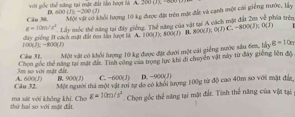 với gốc thế năng tại mặt đất lần lượt là A. 200 (J); -800 (J)
D. 600 (J); −200 (J)
Câu 30. Một vật có khối lượng 10 kg được đặt trên mặt đất và cạnh một cái giếng nước, lấy
g=10m/s^2. Lấy mốc thế năng tại đây giếng. Thế năng của vật tại A cách mặt đất 2m về phía trên
dây giếng B cách mặt đất 6m lần lượt là A. 100(J); 800 (J) B. 800(J); 0(J) C. -800(J); 0(J)
100(J); −800 (J)
Câu 31. Một vật có khối lượng 10 kg được đặt dưới một cái giếng nước sâu 6m, lấy g=10m
Chọn gốc thế năng tại mặt đất. Tính công của trọng lực khi di chuyển vật này từ đáy giếng lên độ
3m so với mặt đất.
A. 600(J) B. 900(J) C. −600 (J) D. −900 (J)
Câu 32. Một người thả một vật rơi tự do có khổi lượng 100g từ độ cao 40m so với mặt đất,
ma sát với không khí. Cho g=10m/s^2. Chọn gốc thế năng tại mặt đất. Tính thế năng của vật tại
thứ hai so với mặt đất.