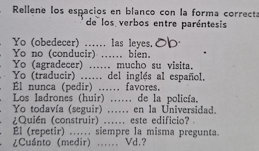 Rellene los espacios en blanco con la forma correcta 
de los verbos entre paréntesis 
Yo (obedecer) ..... las leyes. 
Yo no (conducir) …... bien. 
Yo (agradecer) mucho su visita. 
Yo (traducir) ...... del inglés al español. 
Él nunca (pedir) _favores. 
Los ladrones (huir) _…… de la policía. 
Yo todavía (seguir) ….. en la Universidad. 
¿Quién (construir) _este edificio? 
Él (repetir) …._ siempre la misma pregunta. 
¿Cuánto (medir) _. Vd.?