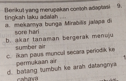 Berikut yang merupakan contoh adaptasi 9.
tingkah laku adalah ....
a. mekarnya bunga Mirabilis jalapa di
sore hari
b. akar tanaman bergerak menuju
sumber air
c. ikan paus muncul secara periodik ke
1
permukaan air
d. batang tumbuh ke arah datangnya
cahava