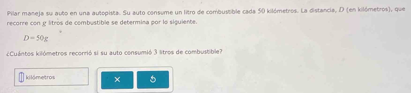 Pilar maneja su auto en una autopista. Su auto consume un litro de combustible cada 50 kilómetros. La distancia, D (en kilómetros), que 
recorre con g litros de combustible se determina por lo siguiente.
D=50g
¿Cuántos kilómetros recorrió si su auto consumió 3 litros de combustible?
kilómetros
×