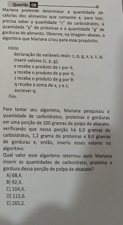 Maríana pretende determinar a quantidade de
calorias dos alimentos que consome e, para isso,
precisa saber a quantidade "c ' de carboidratos, a
quantidade "p" de proteínas e a quantidade "g" de
gorduras do alimento. Observe, na imagem abaixo, o
algoritmo que Mariana criou para esse propósito.
Inicio
declaração de variáveis reais: c, p, g, x, γ, z, q;
Inserir valores (c, p, g);
x recebe o produto de c por 4;
y recebe o produto de p por 4;
z recebe o produto de g por 9;
q recebe a soma de x, y e z;
escrever q;
Fim.
Para testar seu algoritmo, Mariana pesquisou a
quantidade de carboidratos, proteínas e gorduras
em uma porção de 100 gramas de polpa de abacate,
verificando que nessa porção há 6,0 gramas de
carboidratos, 1,2 grama de proteínas e 8,4 gramas
de gorduras e, então, inseriu esses valores no
algoritmo.
Qual valor esse algoritmo retornou após Mariana
inserir as quantidades de carboídrato, proteína e
gordura dessa porção de polpa de abacate?
A) 68, 4.
B) 92, 4.
C) 104, 4.
D) 115, 6.
E) 265, 2.