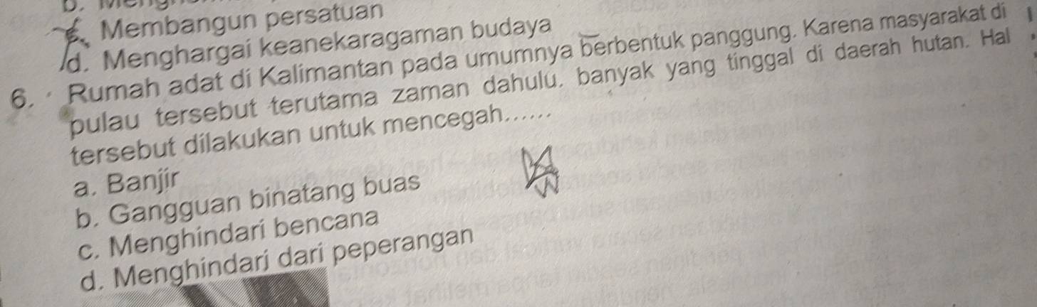 Membangun persatuan
d. Menghargai keanekaragaman budaya
6. · Rumah adat di Kalimantan pada umumnya berbentuk panggung. Karena masyarakat di
pulau tersebut terutama zaman dahulu, banyak yang tinggal di daerah hutan. Hal
tersebut dilakukan untuk mencegah......
a. Banjir
b. Gangguan binatang buas
c. Menghindari bencana
d. Menghindari dari peperangan