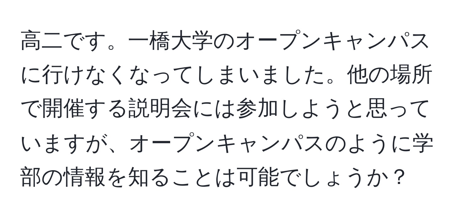 高二です。一橋大学のオープンキャンパスに行けなくなってしまいました。他の場所で開催する説明会には参加しようと思っていますが、オープンキャンパスのように学部の情報を知ることは可能でしょうか？