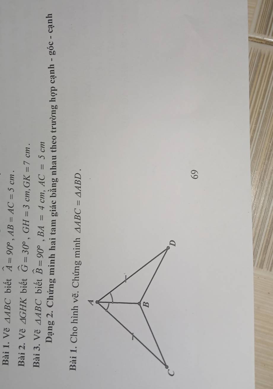 Vẽ △ ABC biết widehat A=90°, AB=AC=5cm. 
Bài 2. Vẽ △ GHK biết widehat G=30°, GH=3cm, GK=7cm. 
Bài 3. Vẽ △ ABC biết widehat B=90°, BA=4cm, AC=5cm
Dạng 2. Chứng minh hai tam giác bằng nhau theo trường hợp cạnh - góc - cạnh 
Bài 1. Cho hình vẽ. Chứng minh △ ABC=△ ABD. 
69