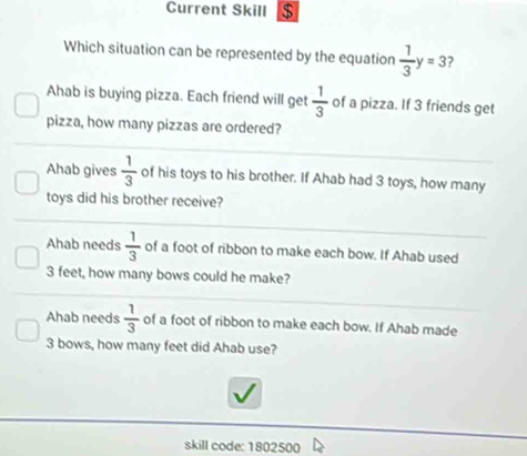 Current Skill $
Which situation can be represented by the equation  1/3 y=3 ?
Ahab is buying pizza. Each friend will get  1/3  of a pizza. If 3 friends get
pizza, how many pizzas are ordered?
Ahab gives  1/3  of his toys to his brother. If Ahab had 3 toys, how many
toys did his brother receive?
Ahab needs  1/3  of a foot of ribbon to make each bow. If Ahab used
3 feet, how many bows could he make?
Ahab needs  1/3  of a foot of ribbon to make each bow. If Ahab made
3 bows, how many feet did Ahab use?
skill code: 1802500