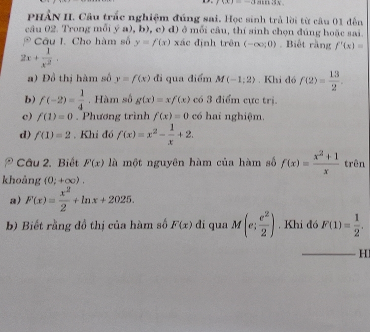 |(x)=-3sin nx, 
PHẢN II. Câu trắc nghiệm đúng sai. Học sinh trả lời từ câu 01 đến 
câu 02. Trong mỗi ý a), b), c 0 d) ở mỗi câu, thí sinh chọn đúng hoặc sai. 
Câu I. Cho hàm số y=f(x) xác định trên (-∈fty ;0). Biết rằng f'(x)=
2x+ 1/x^2 . 
a) Đồ thị hàm số y=f(x) đi qua điểm M(-1;2). Khi đó f(2)= 13/2 . 
b) f(-2)= 1/4 . Hàm số g(x)=xf(x) có 3 điểm cực trị. 
c) f(1)=0. Phương trình f(x)=0 có hai nghiệm. 
d) f(1)=2. Khi đó f(x)=x^2- 1/x +2. 
Câu 2. Biết F(x) là một nguyên hàm của hàm số f(x)= (x^2+1)/x  trên 
khoảng (0;+∈fty ). 
a) F(x)= x^2/2 +ln x+2025. 
b) Biết rằng đồ thị của hàm số F(x) di qua M(e; e^2/2 ). Khi đó F(1)= 1/2 . 
H