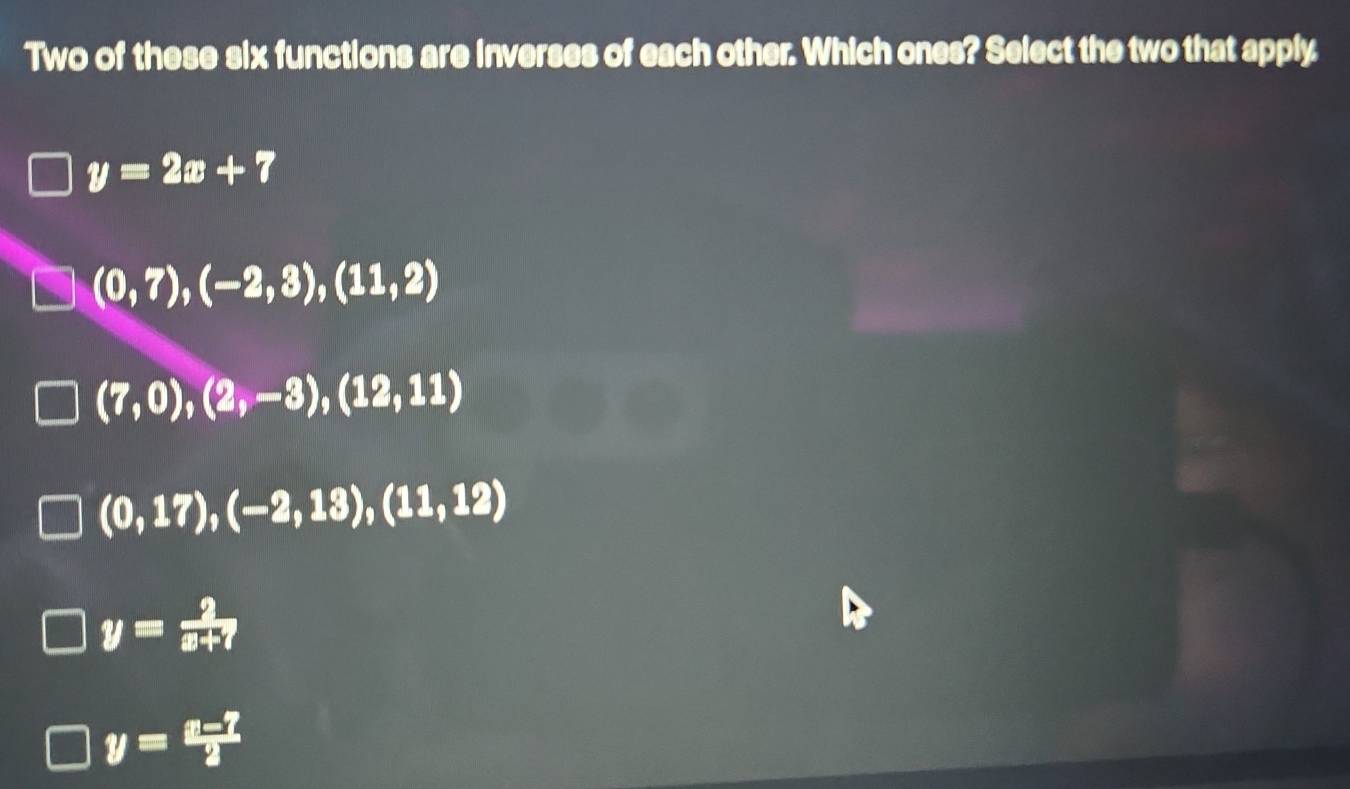 Two of these six functions are inverses of each other. Which ones? Select the two that apply
y=2x+7
(0,7), (-2,3),(11,2)
(7,0),(2,-3),(12,11)
(0,17),(-2,13), (11,12)
y= 2/x+7 
y= (x-7)/2 