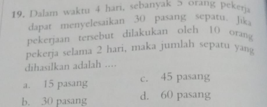 Dalam waktu 4 hari, sebanyak 5 orang pekerja
dapat menyelesaikan 30 pasang sepatu. Jika
pekerjaan tersebut dilakukan oleh 10 orang
pekerja selama 2 hari, maka jumlah sepatu yang
dihasilkan adalah ....
c. 45 pasang
a. 15 pasang
b. 30 pasang
d. 60 pasang