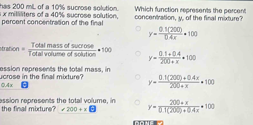 has 200 mL of a 10% sucrose solution. Which function represents the percent
x milliliters of a 40% sucrose solution, concentration, y, of the final mixture?
percent concentration of the final
y= (0.1(200))/0.4x · 100
tration = Totalmassofsucrose/Totalvolumeofsolution · 100
y= (0.1+0.4)/200+x · 100
ession represents the total mass, in
ucrose in the final mixture?
0.4 x
y= (0.1(200)+0.4x)/200+x · 100
ession represents the total volume, in
the final mixture? 200+x□
y= (200+x)/0.1(200)+0.4x · 100
DONE