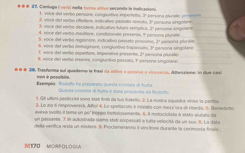 Coniuga i verbi nella forma attiva secondo le indicazioni.
1. voce del verbo pensare, congiuntivo imperfetto. 3^4 persona plurale: pensassero
_
2. voce del verbo riflettere, indicativo passato remoto 3°
3. voce del verbo decidere, indicativo futuro semplice. 2° persona singolare:_
4. voce del verbo meditore, condizionale presente, 1^4 persona singolare:_
5. voce del verbo rogionore, indicativo passato prossimo persona plurale:_
2^a
_
6. voce del verbo immogínare, congiuntivo trapassato 3^4 persona singolare: persona plurale:_
7. voce del verbo aspettare, imperativo presente, 2^a persona plurale:
_
_
8. voce del verbo ínserire, congiuntivo passato, 1º persona singolare:
●●● 28. Trasforma sul quaderno le frasi da attive a passive o viceversa. Attenzione: in due casi
non è possibile.
Esempio: Rodolfo ha preparato questa crostata di frutta.
Questa crostata di frutta è stata preparata da Rodolfo.
1. Gli ultimi pasticcini sono stati finiti da tuo fratello. 2. La nostra squadra vinse la partita.
3. Lo zio ti rimprovererà, Alfio! 4. Lo spettacolo è iniziato con mezz'ora di ritardo. 5. Benedetto
aveva svolto il tema un po' troppo frettolosamente. 6. Il motociclista è stato aiutato da
un passante. 7. In autostrada siamo stati sorpassati a tutta velocità da un suv. 8. La data
della verifica resta un mistero. 9. Proclameranno il vincitore durante la cerimonia finale.
M170 MORFOLOGIA