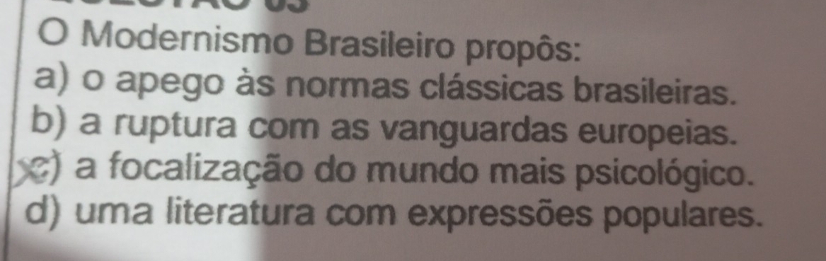 Modernismo Brasileiro propôs:
a) o apego às normas clássicas brasileiras.
b) a ruptura com as vanguardas europeias.
c) a focalização do mundo mais psicológico.
d) uma literatura com expressões populares.