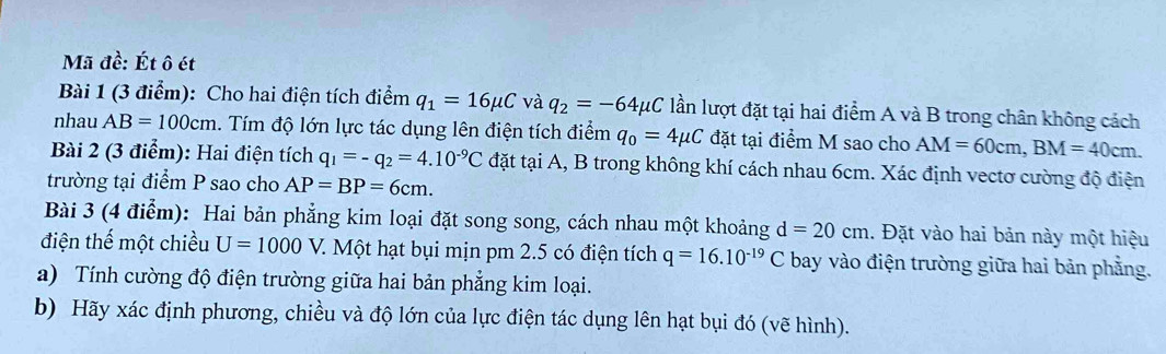 Mã đề: Ét ô ét 
Bài 1 (3 điểm): Cho hai điện tích điểm q_1=16mu C và q_2=-64mu C lần lượt đặt tại hai điểm A và B trong chân không cách 
nhau AB=100cm 1. Tím độ lớn lực tác dụng lên điện tích điểm q_0=4mu C đặt tại điểm M sao cho AM=60cm, BM=40cm. 
Bài 2 (3 điểm): Hai điện tích q_1=-q_2=4.10^(-9)C đặt tại A, B trong không khí cách nhau 6cm. Xác định vectơ cường độ điện 
trường tại điểm P sao cho AP=BP=6cm. 
Bài 3 (4 điểm): Hai bản phẳng kim loại đặt song song, cách nhau một khoảng d=20cm. Đặt vào hai bản này một hiệu 
điện thế một chiều U=1000 V. Một hạt bụi mịn pm 2.5 có điện tích q=16.10^(-19)C bay vào điện trường giữa hai bản phẳng. 
a) Tính cường độ điện trường giữa hai bản phẳng kim loại. 
b) Hãy xác định phương, chiều và độ lớn của lực điện tác dụng lên hạt bụi đó (vẽ hình).