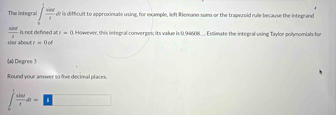 The integral ∈tlimits _0^(1frac sin t)t. dr is difficult to approximate using, for example, left Riemann sums or the trapezoid rule because the integrand
 sin t/t  is not defned at t=0. However, this integral converges; its value is (.94608.... Estimate the integral using Taylor polynomials for 
sin about t=0of
(a) Degree 3
Round your answer to five decimal places.
∈tlimits _0^(1frac sin t)tdt=□