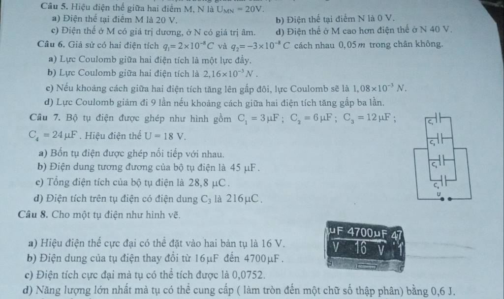 Hiệu điện thế giữa hai điểm M, N là U_MN=20V.
a) Điện thể tại điểm M là 20 V. b) Điện thế tại điểm N là 0 V.
c) Điện thế ở M có giá trị dương, ở N có giá trị âm. d) Điện thế ở M cao hơn điện thế ở N 40 V.
Câu 6. Giả sử có hai điện tích q_1=2* 10^(-8)C và q_2=-3* 10^(-8)C cách nhau 0,05m trong chân không.
a) Lực Coulomb giữa hai điện tích là một lực đầy.
b) Lực Coulomb giữa hai điện tích là 2,16* 10^(-3)N.
c) Nếu khoảng cách giữa hai điện tích tăng lên gấp đôi, lực Coulomb sẽ là 1,08* 10^(-3)N.
d) Lực Coulomb giảm đi 9 lần nếu khoảng cách giữa hai điện tích tăng gắp ba lần.
Câu 7. Bộ tụ điện được ghép như hình gồm C_1=3mu F;C_2=6mu F;C_3=12mu F;
C_4=24mu F. Hiệu điện thể U=18V.
a) Bốn tụ điện được ghép nổi tiếp với nhau.
b) Điện dung tương đương của bộ tụ điện là 45 μF .
c) Tổng điện tích của bộ tụ điện là 28,8 μC .
d) Điện tích trên tụ điện có điện dung C_3 là 216μC.
Câu 8. Cho một tụ điện như hình vẽ.
uF 4700μF a
a) Hiệu điện thể cực đại có thể đặt vào hai bản tụ là 16 V. V 16 V
b) Điện dung của tụ điện thay đổi từ 16μF đến 4700μF .
c) Điện tích cực đại mà tụ có thể tích được là 0,0752.
d) Năng lượng lớn nhất mà tụ có thể cung cấp ( làm tròn đến một chữ số thập phân) bằng 0,6 J.